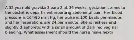 A 32-year-old gravida 3 para 2 at 36 weeks' gestation comes to the obstetric department reporting abdominal pain. Her blood pressure is 164/90 mm Hg, her pulse is 100 beats per minute, and her respirations are 24 per minute. She is restless and slightly diaphoretic with a small amount of dark red vaginal bleeding. What assessment should the nurse make next?