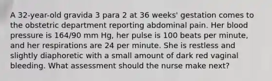 A 32-year-old gravida 3 para 2 at 36 weeks' gestation comes to the obstetric department reporting abdominal pain. Her blood pressure is 164/90 mm Hg, her pulse is 100 beats per minute, and her respirations are 24 per minute. She is restless and slightly diaphoretic with a small amount of dark red vaginal bleeding. What assessment should the nurse make next?