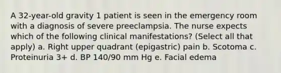 A 32-year-old gravity 1 patient is seen in the emergency room with a diagnosis of severe preeclampsia. The nurse expects which of the following clinical manifestations? (Select all that apply) a. Right upper quadrant (epigastric) pain b. Scotoma c. Proteinuria 3+ d. BP 140/90 mm Hg e. Facial edema