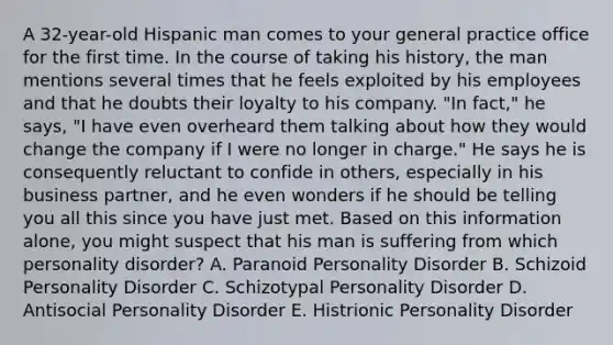 A 32-year-old Hispanic man comes to your general practice office for the first time. In the course of taking his history, the man mentions several times that he feels exploited by his employees and that he doubts their loyalty to his company. "In fact," he says, "I have even overheard them talking about how they would change the company if I were no longer in charge." He says he is consequently reluctant to confide in others, especially in his business partner, and he even wonders if he should be telling you all this since you have just met. Based on this information alone, you might suspect that his man is suffering from which personality disorder? A. Paranoid Personality Disorder B. Schizoid Personality Disorder C. Schizotypal Personality Disorder D. Antisocial Personality Disorder E. Histrionic Personality Disorder