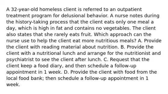 A 32-year-old homeless client is referred to an outpatient treatment program for delusional behavior. A nurse notes during the history-taking process that the client eats only one meal a day, which is high in fat and contains no vegetables. The client also states that she rarely eats fruit. Which approach can the nurse use to help the client eat more nutritious meals? A. Provide the client with reading material about nutrition. B. Provide the client with a nutritional lunch and arrange for the nutritionist and psychiatrist to see the client after lunch. C. Request that the client keep a food diary, and then schedule a follow-up appointment in 1 week. D. Provide the client with food from the local food bank; then schedule a follow-up appointment in 1 week.