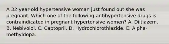 A 32-year-old hypertensive woman just found out she was pregnant. Which one of the following antihypertensive drugs is contraindicated in pregnant hypertensive women? A. Diltiazem. B. Nebivolol. C. Captopril. D. Hydrochlorothiazide. E. Alpha-methyldopa.