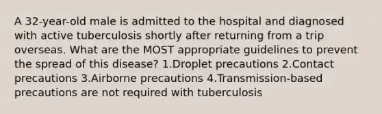 A 32-year-old male is admitted to the hospital and diagnosed with active tuberculosis shortly after returning from a trip overseas. What are the MOST appropriate guidelines to prevent the spread of this disease? 1.Droplet precautions 2.Contact precautions 3.Airborne precautions 4.Transmission-based precautions are not required with tuberculosis