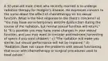 A 32-year-old male client who recently married is to undergo radiation therapy for Hodgkin's disease. He expresses concern to the nurse about the effect of chemotherapy on his sexual function. What is the best response to the client's concerns? a) "You may have some temporary erectile dysfunction during the course of the radiation, but normal sexual function will return." b) "It is possible you may have some changes in your sexual function, and you may want to consider pretreatment harvesting of sperm if you want children." c) "The radiation will make you sterile, but sexual performance will not be impaired." d) "Radiation does not cause the problems with sexual functioning that occur with chemotherapy or surgical procedures used to treat cancer."