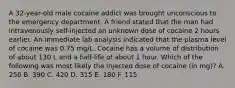 A 32-year-old male cocaine addict was brought unconscious to the emergency department. A friend stated that the man had intravenously self-injected an unknown dose of cocaine 2 hours earlier. An immediate lab analysis indicated that the plasma level of cocaine was 0.75 mg/L. Cocaine has a volume of distribution of about 130 L and a half-life of about 1 hour. Which of the following was most likely the injected dose of cocaine (in mg)? A. 250 B. 390 C. 420 D. 315 E. 180 F. 115