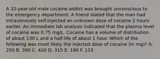 A 32-year-old male cocaine addict was brought unconscious to the emergency department. A friend stated that the man had intravenously self-injected an unknown dose of cocaine 2 hours earlier. An immediate lab analysis indicated that the plasma level of cocaine was 0.75 mg/L. Cocaine has a volume of distribution of about 130 L and a half-life of about 1 hour. Which of the following was most likely the injected dose of cocaine (in mg)? A. 250 B. 390 C. 420 D. 315 E. 180 F. 115