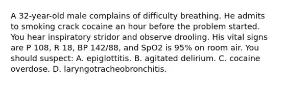 A​ 32-year-old male complains of difficulty breathing. He admits to smoking crack cocaine an hour before the problem started. You hear inspiratory stridor and observe drooling. His vital signs are P​ 108, R​ 18, BP​ 142/88, and SpO2 is​ 95% on room air. You should​ suspect: A. epiglottitis. B. agitated delirium. C. cocaine overdose. D. laryngotracheobronchitis.