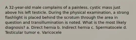 A 32-year-old male complains of a painless, cystic mass just above his left testicle. During the physical examination, a strong flashlight is placed behind the scrotum through the area in question and transillumination is noted. What is the most likely diagnosis? a. Direct hernia b. Indirect hernia c. Spermatocele d. Testicular tumor e. Varicocele