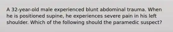 A 32-year-old male experienced blunt abdominal trauma. When he is positioned supine, he experiences severe pain in his left shoulder. Which of the following should the paramedic suspect?