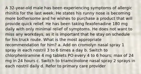 A 32-year-old male has been experiencing symptoms of allergic rhinitis for the last week. He states his runny nose is becoming more bothersome and he wishes to purchase a product that will provide quick relief. He has been taking fexofenadine 180 mg daily with only minimal relief of symptoms. He does not want to miss any workdays, as it is important that he stay on schedule for his truck route. What is the most appropriate recommendation for him? a. Add on cromolyn nasal spray 1 spray in each nostril 3 to 6 times a day b. Switch to chlorpheniramine 4 mg tablets PO every 4 to 6 hours; max of 24 mg in 24 hours c. Switch to triamcinolone nasal spray 2 sprays in each nostril daily d. Refer to primary care provider