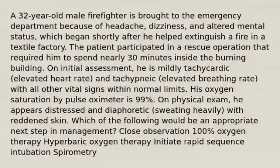 A 32-year-old male firefighter is brought to the emergency department because of headache, dizziness, and altered mental status, which began shortly after he helped extinguish a fire in a textile factory. The patient participated in a rescue operation that required him to spend nearly 30 minutes inside the burning building. On initial assessment, he is mildly tachycardic (elevated heart rate) and tachypneic (elevated breathing rate) with all other vital signs within normal limits. His oxygen saturation by pulse oximeter is 99%. On physical exam, he appears distressed and diaphoretic (sweating heavily) with reddened skin. Which of the following would be an appropriate next step in management? Close observation 100% oxygen therapy Hyperbaric oxygen therapy Initiate rapid sequence intubation Spirometry