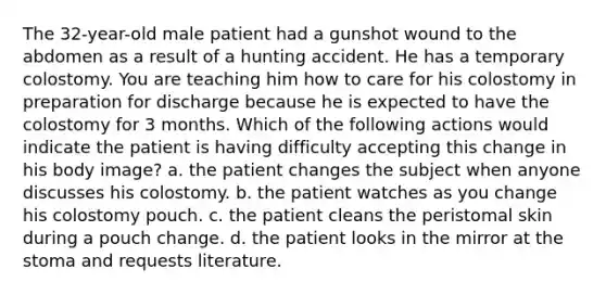 The 32-year-old male patient had a gunshot wound to the abdomen as a result of a hunting accident. He has a temporary colostomy. You are teaching him how to care for his colostomy in preparation for discharge because he is expected to have the colostomy for 3 months. Which of the following actions would indicate the patient is having difficulty accepting this change in his body image? a. the patient changes the subject when anyone discusses his colostomy. b. the patient watches as you change his colostomy pouch. c. the patient cleans the peristomal skin during a pouch change. d. the patient looks in the mirror at the stoma and requests literature.