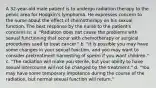 A 32-year-old male patient is to undergo radiation therapy to the pelvic area for Hodgkin's lymphoma. He expresses concern to the nurse about the effect of chemotherapy on his sexual function. The best response by the nurse to the patient's concerns is: a. "Radiation does not cause the problems with sexual functioning that occur with chemotherapy or surgical procedures used to treat cancer." b. "It is possible you may have some changes in your sexual function, and you may want to consider pretreatment harvesting of sperm if you want children." c. "The radiation will make you sterile, but your ability to have sexual intercourse will not be changed by the treatment." d. "You may have some temporary impotence during the course of the radiation, but normal sexual function will return."