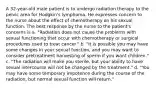 A 32-year-old male patient is to undergo radiation therapy to the pelvic area for Hodgkin's lymphoma. He expresses concern to the nurse about the effect of chemotherapy on his sexual function. The best response by the nurse to the patient's concerns is a. "Radiation does not cause the problems with sexual functioning that occur with chemotherapy or surgical procedures used to treat cancer." b. "It is possible you may have some changes in your sexual function, and you may want to consider pretreatment harvesting of sperm if you want children." c. "The radiation will make you sterile, but your ability to have sexual intercourse will not be changed by the treatment." d. "You may have some temporary impotence during the course of the radiation, but normal sexual function will return."