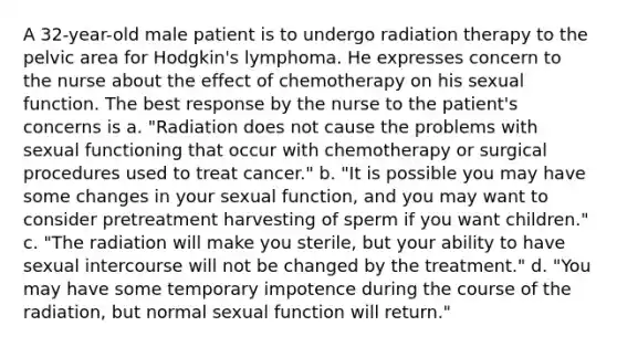 A 32-year-old male patient is to undergo radiation therapy to the pelvic area for Hodgkin's lymphoma. He expresses concern to the nurse about the effect of chemotherapy on his sexual function. The best response by the nurse to the patient's concerns is a. "Radiation does not cause the problems with sexual functioning that occur with chemotherapy or surgical procedures used to treat cancer." b. "It is possible you may have some changes in your sexual function, and you may want to consider pretreatment harvesting of sperm if you want children." c. "The radiation will make you sterile, but your ability to have sexual intercourse will not be changed by the treatment." d. "You may have some temporary impotence during the course of the radiation, but normal sexual function will return."