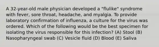 A 32-year-old male physician developed a "flulike" syndrome with fever, sore throat, headache, and myalgia. To provide laboratory confirmation of influenza, a culture for the virus was ordered. Which of the following would be the best specimen for isolating the virus responsible for this infection? (A) Stool (B) Nasopharyngeal swab (C) Vesicle fluid (D) Blood (E) Saliva