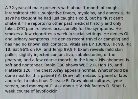 A 32-year-old male presents with about 1 month of cough, intermittent chills, subjective fevers, myalgias, and anorexia. He says he thought he had just caught a cold, but he "just can't shake it." He reports no other past medical history and only takes OTC pain relievers occasionally for the symptoms. He smokes a few cigarettes a week in social settings. He denies GI and urinary symptoms. He denies recent travel or camping and has had no known sick contacts. Vitals are BP 130/80, HR 98, RR 18, Sat 96% on RA, and Temp 99.9 F. Exam reveals mild skin pallor, slightly injected conjunctiva, cobblestoning of the pharynx, and a few coarse rhonchi in the lungs. His abdomen is soft and nontender. Rapid CBC shows WBC 2.8, Hgb 15, and Platelets 120. The chest X-ray appears normal. What should be done next for this patient? A. Draw full metabolic panel of labs and refer to Infectious Disease B. Draw blood cultures, lyme screen, and monospot C. Ask about HIV risk factors D. Start 1-week course of levofloxicin