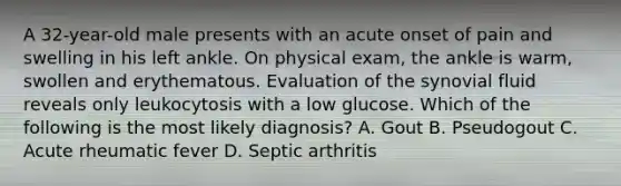 A 32-year-old male presents with an acute onset of pain and swelling in his left ankle. On physical exam, the ankle is warm, swollen and erythematous. Evaluation of the synovial fluid reveals only leukocytosis with a low glucose. Which of the following is the most likely diagnosis? A. Gout B. Pseudogout C. Acute rheumatic fever D. Septic arthritis