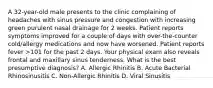 A 32-year-old male presents to the clinic complaining of headaches with sinus pressure and congestion with increasing green purulent nasal drainage for 2 weeks. Patient reports symptoms improved for a couple of days with over-the-counter cold/allergy medications and now have worsened. Patient reports fever >101 for the past 2 days. Your physical exam also reveals frontal and maxillary sinus tenderness. What is the best presumptive diagnosis? A. Allergic Rhinitis B. Acute Bacterial Rhinosinusitis C. Non-Allergic Rhinitis D. Viral Sinusitis