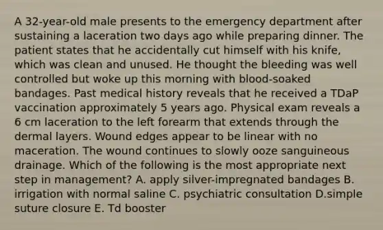 A 32-year-old male presents to the emergency department after sustaining a laceration two days ago while preparing dinner. The patient states that he accidentally cut himself with his knife, which was clean and unused. He thought the bleeding was well controlled but woke up this morning with blood-soaked bandages. Past medical history reveals that he received a TDaP vaccination approximately 5 years ago. Physical exam reveals a 6 cm laceration to the left forearm that extends through the dermal layers. Wound edges appear to be linear with no maceration. The wound continues to slowly ooze sanguineous drainage. Which of the following is the most appropriate next step in management? A. apply silver-impregnated bandages B. irrigation with normal saline C. psychiatric consultation D.simple suture closure E. Td booster