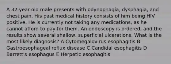 A 32-year-old male presents with odynophagia, dysphagia, and chest pain. His past medical history consists of him being HIV positive. He is currently not taking any medications, as he cannot afford to pay for them. An endoscopy is ordered, and the results show several shallow, superficial ulcerations. What is the most likely diagnosis? A Cytomegalovirus esophagitis B Gastroesophageal reflux disease C Candidal esophagitis D Barrett's esophagus E Herpetic esophagitis