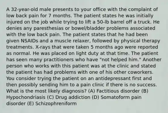 A 32-year-old male presents to your office with the complaint of low back pain for 7 months. The patient states he was initially injured on the job while trying to lift a 50-lb barrel off a truck. He denies any paresthesias or bowel/bladder problems associated with the low back pain. The patient states that he had been given NSAIDs and a muscle relaxer, followed by physical therapy treatments. X-rays that were taken 5 months ago were reported as normal. He was placed on light duty at that time. The patient has seen many practitioners who have "not helped him." Another person who works with this patient was at the clinic and stated the patient has had problems with one of his other coworkers. You consider trying the patient on an antidepressant first and then possibly sending him to a pain clinic if there is no success. What is the most likely diagnosis? (A) Factitious disorder (B) Hypochondriasis (C) Drug addiction (D) Somatoform pain disorder (E) Schizophreniform