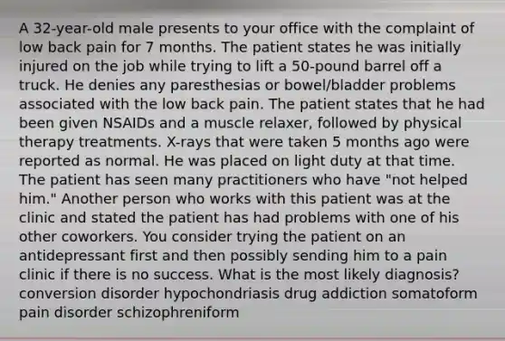 A 32-year-old male presents to your office with the complaint of low back pain for 7 months. The patient states he was initially injured on the job while trying to lift a 50-pound barrel off a truck. He denies any paresthesias or bowel/bladder problems associated with the low back pain. The patient states that he had been given NSAIDs and a muscle relaxer, followed by physical therapy treatments. X-rays that were taken 5 months ago were reported as normal. He was placed on light duty at that time. The patient has seen many practitioners who have "not helped him." Another person who works with this patient was at the clinic and stated the patient has had problems with one of his other coworkers. You consider trying the patient on an antidepressant first and then possibly sending him to a pain clinic if there is no success. What is the most likely diagnosis? conversion disorder hypochondriasis drug addiction somatoform pain disorder schizophreniform