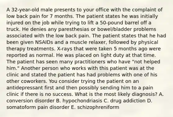 A 32-year-old male presents to your office with the complaint of low back pain for 7 months. The patient states he was initially injured on the job while trying to lift a 50-pound barrel off a truck. He denies any paresthesias or bowel/bladder problems associated with the low back pain. The patient states that he had been given NSAIDs and a muscle relaxer, followed by physical therapy treatments. X-rays that were taken 5 months ago were reported as normal. He was placed on light duty at that time. The patient has seen many practitioners who have "not helped him." Another person who works with this patient was at the clinic and stated the patient has had problems with one of his other coworkers. You consider trying the patient on an antidepressant first and then possibly sending him to a pain clinic if there is no success. What is the most likely diagnosis? A. conversion disorder B. hypochondriasis C. drug addiction D. somatoform pain disorder E. schizophreniform