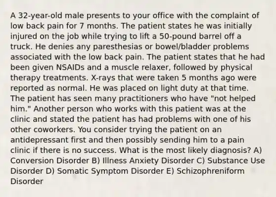 A 32-year-old male presents to your office with the complaint of low back pain for 7 months. The patient states he was initially injured on the job while trying to lift a 50-pound barrel off a truck. He denies any paresthesias or bowel/bladder problems associated with the low back pain. The patient states that he had been given NSAIDs and a muscle relaxer, followed by physical therapy treatments. X-rays that were taken 5 months ago were reported as normal. He was placed on light duty at that time. The patient has seen many practitioners who have "not helped him." Another person who works with this patient was at the clinic and stated the patient has had problems with one of his other coworkers. You consider trying the patient on an antidepressant first and then possibly sending him to a pain clinic if there is no success. What is the most likely diagnosis? A) Conversion Disorder B) Illness Anxiety Disorder C) Substance Use Disorder D) Somatic Symptom Disorder E) Schizophreniform Disorder