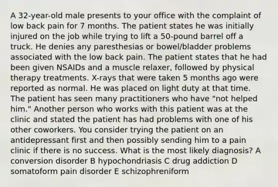 A 32-year-old male presents to your office with the complaint of low back pain for 7 months. The patient states he was initially injured on the job while trying to lift a 50-pound barrel off a truck. He denies any paresthesias or bowel/bladder problems associated with the low back pain. The patient states that he had been given NSAIDs and a muscle relaxer, followed by physical therapy treatments. X-rays that were taken 5 months ago were reported as normal. He was placed on light duty at that time. The patient has seen many practitioners who have "not helped him." Another person who works with this patient was at the clinic and stated the patient has had problems with one of his other coworkers. You consider trying the patient on an antidepressant first and then possibly sending him to a pain clinic if there is no success. What is the most likely diagnosis? A conversion disorder B hypochondriasis C drug addiction D somatoform pain disorder E schizophreniform