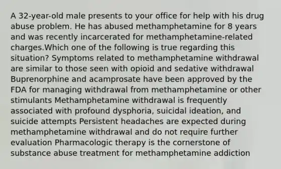 A 32-year-old male presents to your office for help with his drug abuse problem. He has abused methamphetamine for 8 years and was recently incarcerated for methamphetamine-related charges.Which one of the following is true regarding this situation? Symptoms related to methamphetamine withdrawal are similar to those seen with opioid and sedative withdrawal Buprenorphine and acamprosate have been approved by the FDA for managing withdrawal from methamphetamine or other stimulants Methamphetamine withdrawal is frequently associated with profound dysphoria, suicidal ideation, and suicide attempts Persistent headaches are expected during methamphetamine withdrawal and do not require further evaluation Pharmacologic therapy is the cornerstone of substance abuse treatment for methamphetamine addiction