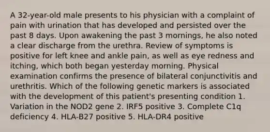 A 32-year-old male presents to his physician with a complaint of pain with urination that has developed and persisted over the past 8 days. Upon awakening the past 3 mornings, he also noted a clear discharge from the urethra. Review of symptoms is positive for left knee and ankle pain, as well as eye redness and itching, which both began yesterday morning. Physical examination confirms the presence of bilateral conjunctivitis and urethritis. Which of the following genetic markers is associated with the development of this patient's presenting condition 1. Variation in the NOD2 gene 2. IRF5 positive 3. Complete C1q deficiency 4. HLA-B27 positive 5. HLA-DR4 positive