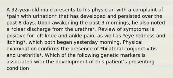 A 32-year-old male presents to his physician with a complaint of *pain with urination* that has developed and persisted over the past 8 days. Upon awakening the past 3 mornings, he also noted a *clear discharge from the urethra*. Review of symptoms is positive for left knee and ankle pain, as well as *eye redness and itching*, which both began yesterday morning. Physical examination confirms the presence of *bilateral conjunctivitis and urethritis*. Which of the following genetic markers is associated with the development of this patient's presenting condition