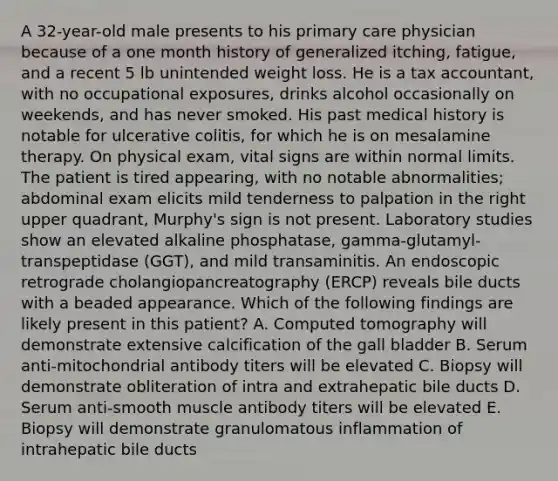 A 32-year-old male presents to his primary care physician because of a one month history of generalized itching, fatigue, and a recent 5 lb unintended weight loss. He is a tax accountant, with no occupational exposures, drinks alcohol occasionally on weekends, and has never smoked. His past medical history is notable for ulcerative colitis, for which he is on mesalamine therapy. On physical exam, vital signs are within normal limits. The patient is tired appearing, with no notable abnormalities; abdominal exam elicits mild tenderness to palpation in the right upper quadrant, Murphy's sign is not present. Laboratory studies show an elevated alkaline phosphatase, gamma-glutamyl-transpeptidase (GGT), and mild transaminitis. An endoscopic retrograde cholangiopancreatography (ERCP) reveals bile ducts with a beaded appearance. Which of the following findings are likely present in this patient? A. Computed tomography will demonstrate extensive calcification of the gall bladder B. Serum anti-mitochondrial antibody titers will be elevated C. Biopsy will demonstrate obliteration of intra and extrahepatic bile ducts D. Serum anti-smooth muscle antibody titers will be elevated E. Biopsy will demonstrate granulomatous inflammation of intrahepatic bile ducts