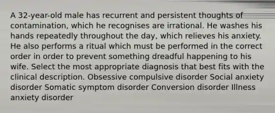 A 32-year-old male has recurrent and persistent thoughts of contamination, which he recognises are irrational. He washes his hands repeatedly throughout the day, which relieves his anxiety. He also performs a ritual which must be performed in the correct order in order to prevent something dreadful happening to his wife. Select the most appropriate diagnosis that best fits with the clinical description. Obsessive compulsive disorder Social anxiety disorder Somatic symptom disorder Conversion disorder Illness anxiety disorder