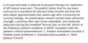 A 32-year-old male is referred to physical therapy for treatment of left lateral knee pain. The patient states that he has been training for a marathon for the last three months and that the pain began approximately four weeks ago after increasing his running mileage. An examination reveals normal lower extremity strength, a positive Ober test (knee extended), and moderate abduction during the modified Thomas test on the left. Which of the following medical conditions is MOST consistent with the patient's clinical presentations? 1. Greater trochanteric bursitis 2. Iliotibial band syndrome 3. Chondromalacia patella 4. Tibial plateau fracture