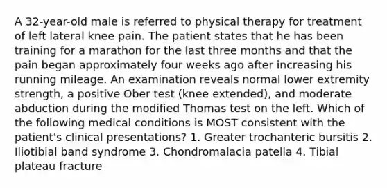 A 32-year-old male is referred to physical therapy for treatment of left lateral knee pain. The patient states that he has been training for a marathon for the last three months and that the pain began approximately four weeks ago after increasing his running mileage. An examination reveals normal lower extremity strength, a positive Ober test (knee extended), and moderate abduction during the modified Thomas test on the left. Which of the following medical conditions is MOST consistent with the patient's clinical presentations? 1. Greater trochanteric bursitis 2. Iliotibial band syndrome 3. Chondromalacia patella 4. Tibial plateau fracture