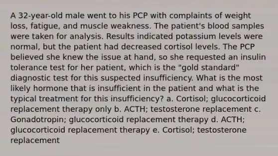 A 32-year-old male went to his PCP with complaints of weight loss, fatigue, and muscle weakness. The patient's blood samples were taken for analysis. Results indicated potassium levels were normal, but the patient had decreased cortisol levels. The PCP believed she knew the issue at hand, so she requested an insulin tolerance test for her patient, which is the "gold standard" diagnostic test for this suspected insufficiency. What is the most likely hormone that is insufficient in the patient and what is the typical treatment for this insufficiency? a. Cortisol; glucocorticoid replacement therapy only b. ACTH; testosterone replacement c. Gonadotropin; glucocorticoid replacement therapy d. ACTH; glucocorticoid replacement therapy e. Cortisol; testosterone replacement