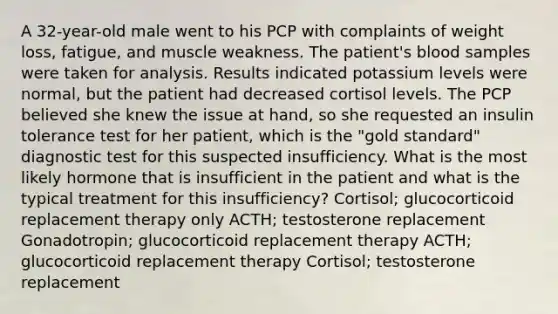 A 32-year-old male went to his PCP with complaints of weight loss, fatigue, and muscle weakness. The patient's blood samples were taken for analysis. Results indicated potassium levels were normal, but the patient had decreased cortisol levels. The PCP believed she knew the issue at hand, so she requested an insulin tolerance test for her patient, which is the "gold standard" diagnostic test for this suspected insufficiency. What is the most likely hormone that is insufficient in the patient and what is the typical treatment for this insufficiency? Cortisol; glucocorticoid replacement therapy only ACTH; testosterone replacement Gonadotropin; glucocorticoid replacement therapy ACTH; glucocorticoid replacement therapy Cortisol; testosterone replacement