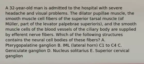 A 32-year-old man is admitted to the hospital with severe headache and visual problems. The dilator pupillae muscle, the smooth muscle cell fibers of the superior tarsal muscle (of Müller, part of the levator palpebrae superioris), and the smooth muscle cells of the blood vessels of the ciliary body are supplied by efferent nerve fibers. Which of the following structures contains the neural cell bodies of these fibers? A. Pterygopalatine ganglion B. IML (lateral horn) C1 to C4 C. Geniculate ganglion D. Nucleus solitarius E. Superior cervical ganglion