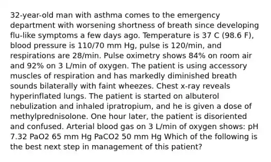 32-year-old man with asthma comes to the emergency department with worsening shortness of breath since developing flu-like symptoms a few days ago. Temperature is 37 C (98.6 F), blood pressure is 110/70 mm Hg, pulse is 120/min, and respirations are 28/min. Pulse oximetry shows 84% on room air and 92% on 3 L/min of oxygen. The patient is using accessory muscles of respiration and has markedly diminished breath sounds bilaterally with faint wheezes. Chest x-ray reveals hyperinflated lungs. The patient is started on albuterol nebulization and inhaled ipratropium, and he is given a dose of methylprednisolone. One hour later, the patient is disoriented and confused. Arterial blood gas on 3 L/min of oxygen shows: pH 7.32 PaO2 65 mm Hg PaCO2 50 mm Hg Which of the following is the best next step in management of this patient?