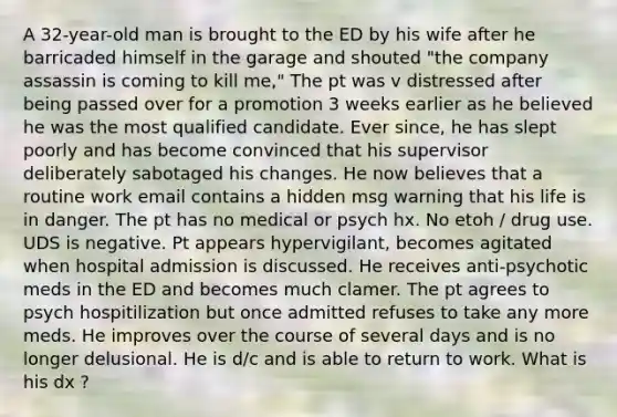 A 32-year-old man is brought to the ED by his wife after he barricaded himself in the garage and shouted "the company assassin is coming to kill me," The pt was v distressed after being passed over for a promotion 3 weeks earlier as he believed he was the most qualified candidate. Ever since, he has slept poorly and has become convinced that his supervisor deliberately sabotaged his changes. He now believes that a routine work email contains a hidden msg warning that his life is in danger. The pt has no medical or psych hx. No etoh / drug use. UDS is negative. Pt appears hypervigilant, becomes agitated when hospital admission is discussed. He receives anti-psychotic meds in the ED and becomes much clamer. The pt agrees to psych hospitilization but once admitted refuses to take any more meds. He improves over the course of several days and is no longer delusional. He is d/c and is able to return to work. What is his dx ?