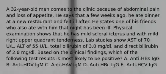 A 32-year-old man comes to the clinic because of abdominal pain and loss of appetite. He says that a few weeks ago, he ate dinner at a new restaurant and felt ill after. He states one of his friends who also ate with him that night has been ill. Physical examination shows that he has mild scleral icterus and with mild right upper quadrant tenderness. Lab studies show AST of 70 U/L, ALT of 55 U/L, total bilirubin of 3.0 mg/dl, and direct bilirubin of 2.8 mg/dl. Based on the clinical findings, which of the following test results is most likely to be positive? A. Anti-HBs IgG B. Anti-HDV IgM C. Anti-HAV IgM D. Anti HBc IgG E. Anti-HCV IgG