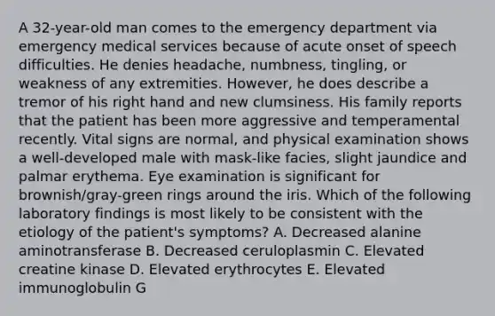 A 32-year-old man comes to the emergency department via emergency medical services because of acute onset of speech difficulties. He denies headache, numbness, tingling, or weakness of any extremities. However, he does describe a tremor of his right hand and new clumsiness. His family reports that the patient has been more aggressive and temperamental recently. Vital signs are normal, and physical examination shows a well-developed male with mask-like facies, slight jaundice and palmar erythema. Eye examination is significant for brownish/gray-green rings around the iris. Which of the following laboratory findings is most likely to be consistent with the etiology of the patient's symptoms? A. Decreased alanine aminotransferase B. Decreased ceruloplasmin C. Elevated creatine kinase D. Elevated erythrocytes E. Elevated immunoglobulin G