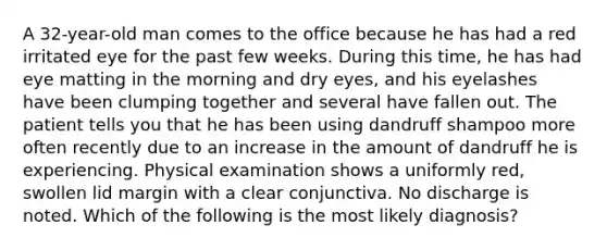 A 32-year-old man comes to the office because he has had a red irritated eye for the past few weeks. During this time, he has had eye matting in the morning and dry eyes, and his eyelashes have been clumping together and several have fallen out. The patient tells you that he has been using dandruff shampoo more often recently due to an increase in the amount of dandruff he is experiencing. Physical examination shows a uniformly red, swollen lid margin with a clear conjunctiva. No discharge is noted. Which of the following is the most likely diagnosis?