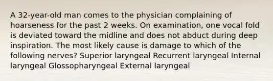 A 32-year-old man comes to the physician complaining of hoarseness for the past 2 weeks. On examination, one vocal fold is deviated toward the midline and does not abduct during deep inspiration. The most likely cause is damage to which of the following nerves? Superior laryngeal Recurrent laryngeal Internal laryngeal Glossopharyngeal External laryngeal