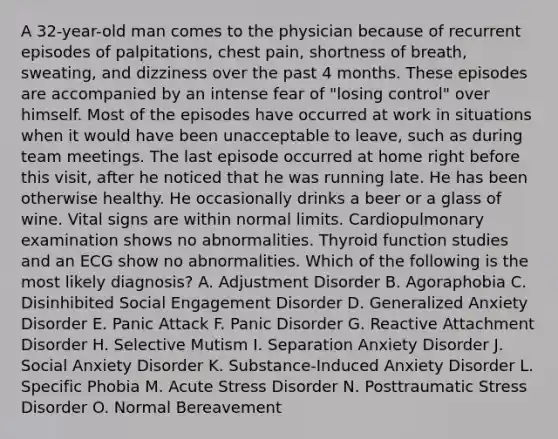 A 32-year-old man comes to the physician because of recurrent episodes of palpitations, chest pain, shortness of breath, sweating, and dizziness over the past 4 months. These episodes are accompanied by an intense fear of "losing control" over himself. Most of the episodes have occurred at work in situations when it would have been unacceptable to leave, such as during team meetings. The last episode occurred at home right before this visit, after he noticed that he was running late. He has been otherwise healthy. He occasionally drinks a beer or a glass of wine. Vital signs are within normal limits. Cardiopulmonary examination shows no abnormalities. Thyroid function studies and an ECG show no abnormalities. Which of the following is the most likely diagnosis? A. Adjustment Disorder B. Agoraphobia C. Disinhibited Social Engagement Disorder D. Generalized Anxiety Disorder E. Panic Attack F. Panic Disorder G. Reactive Attachment Disorder H. Selective Mutism I. Separation Anxiety Disorder J. Social Anxiety Disorder K. Substance-Induced Anxiety Disorder L. Specific Phobia M. Acute Stress Disorder N. Posttraumatic Stress Disorder O. Normal Bereavement