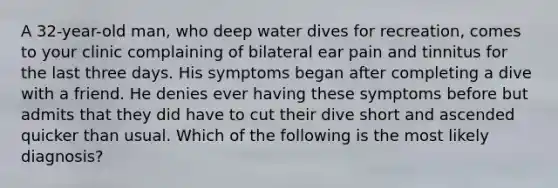 A 32-year-old man, who deep water dives for recreation, comes to your clinic complaining of bilateral ear pain and tinnitus for the last three days. His symptoms began after completing a dive with a friend. He denies ever having these symptoms before but admits that they did have to cut their dive short and ascended quicker than usual. Which of the following is the most likely diagnosis?