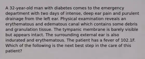 A 32-year-old man with diabetes comes to the emergency department with two days of intense, deep ear pain and purulent drainage from the left ear. Physical examination reveals an erythematous and edematous canal which contains some debris and granulation tissue. The tympanic membrane is barely visible but appears intact. The surrounding external ear is also indurated and erythematous. The patient has a fever of 102.1F. Which of the following is the next best step in the care of this patient?