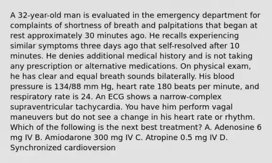 A 32-year-old man is evaluated in the emergency department for complaints of shortness of breath and palpitations that began at rest approximately 30 minutes ago. He recalls experiencing similar symptoms three days ago that self-resolved after 10 minutes. He denies additional medical history and is not taking any prescription or alternative medications. On physical exam, he has clear and equal breath sounds bilaterally. His blood pressure is 134/88 mm Hg, heart rate 180 beats per minute, and respiratory rate is 24. An ECG shows a narrow-complex supraventricular tachycardia. You have him perform vagal maneuvers but do not see a change in his heart rate or rhythm. Which of the following is the next best treatment? A. Adenosine 6 mg IV B. Amiodarone 300 mg IV C. Atropine 0.5 mg IV D. Synchronized cardioversion